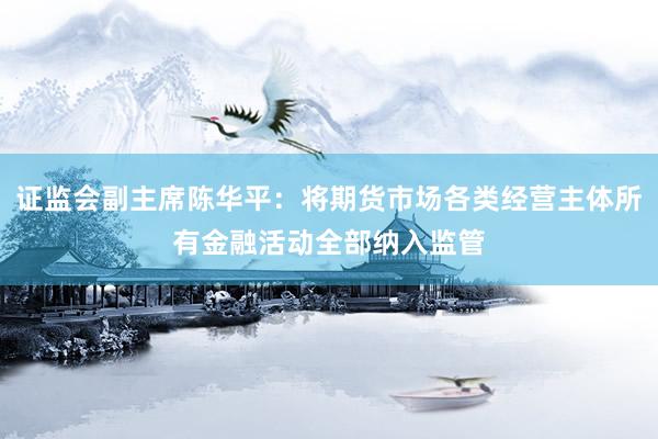 证监会副主席陈华平：将期货市场各类经营主体所有金融活动全部纳入监管