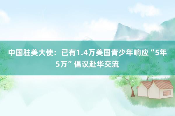 中国驻美大使：已有1.4万美国青少年响应“5年5万”倡议赴华交流