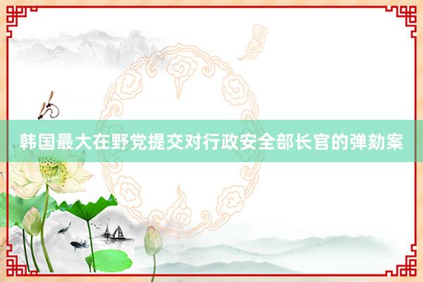 韩国最大在野党提交对行政安全部长官的弹劾案