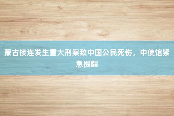 蒙古接连发生重大刑案致中国公民死伤，中使馆紧急提醒