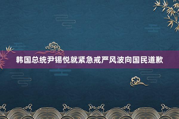 韩国总统尹锡悦就紧急戒严风波向国民道歉