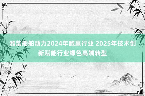 潍柴船舶动力2024年跑赢行业 2025年技术创新赋能行业绿色高端转型