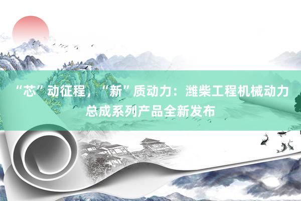 “芯”动征程，“新”质动力：潍柴工程机械动力总成系列产品全新发布