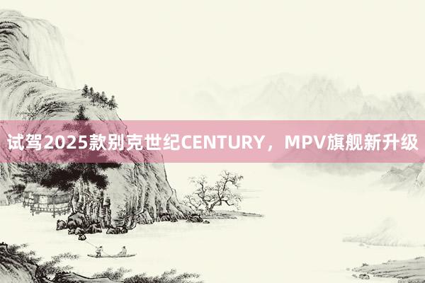 试驾2025款别克世纪CENTURY，MPV旗舰新升级