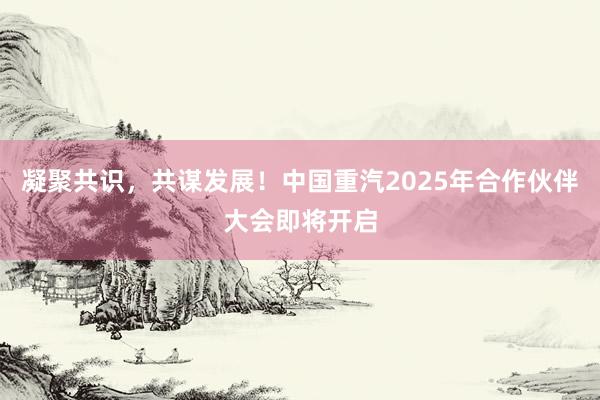 凝聚共识，共谋发展！中国重汽2025年合作伙伴大会即将开启