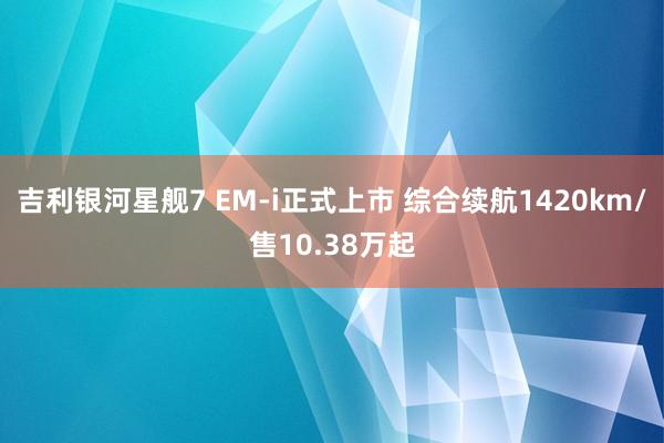 吉利银河星舰7 EM-i正式上市 综合续航1420km/售10.38万起