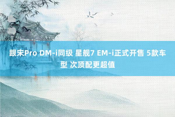 跟宋Pro DM-i同级 星舰7 EM-i正式开售 5款车型 次顶配更超值