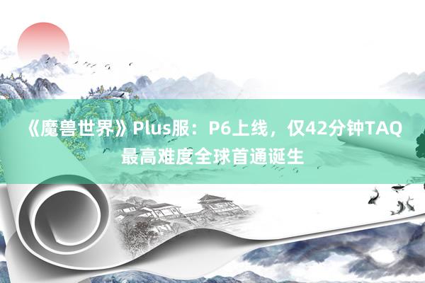 《魔兽世界》Plus服：P6上线，仅42分钟TAQ最高难度全球首通诞生