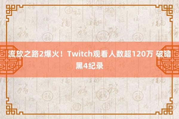 流放之路2爆火！Twitch观看人数超120万 破暗黑4纪录