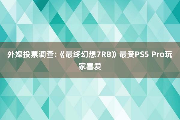 外媒投票调查:《最终幻想7RB》最受PS5 Pro玩家喜爱