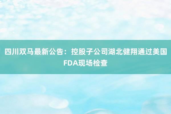 四川双马最新公告：控股子公司湖北健翔通过美国FDA现场检查