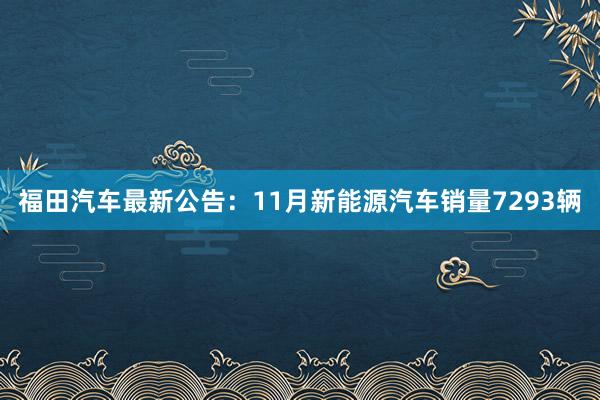 福田汽车最新公告：11月新能源汽车销量7293辆