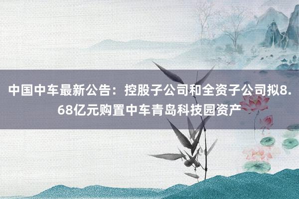 中国中车最新公告：控股子公司和全资子公司拟8.68亿元购置中车青岛科技园资产