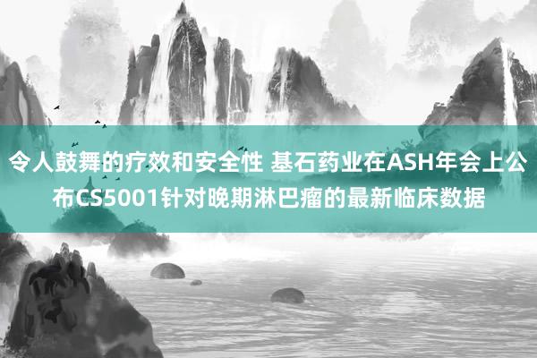 令人鼓舞的疗效和安全性 基石药业在ASH年会上公布CS5001针对晚期淋巴瘤的最新临床数据