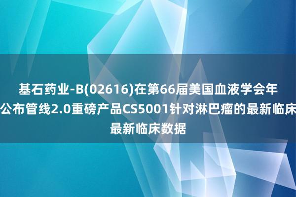 基石药业-B(02616)在第66届美国血液学会年会上公布管线2.0重磅产品CS5001针对淋巴瘤的最新临床数据