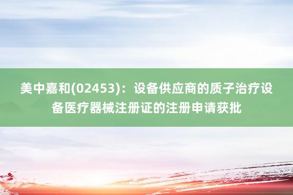 美中嘉和(02453)：设备供应商的质子治疗设备医疗器械注册证的注册申请获批