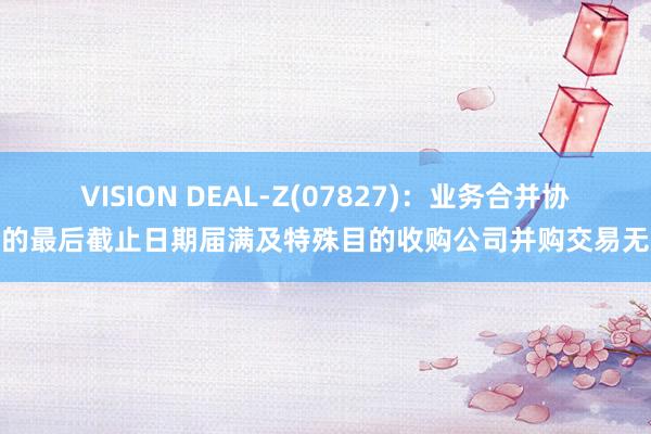 VISION DEAL-Z(07827)：业务合并协议的最后截止日期届满及特殊目的收购公司并购交易无效