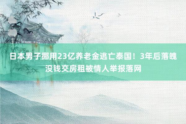 日本男子挪用23亿养老金逃亡泰国！3年后落魄没钱交房租被情人举报落网