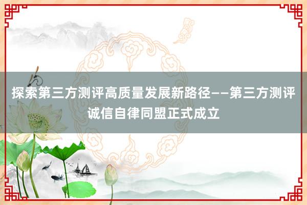 探索第三方测评高质量发展新路径——第三方测评诚信自律同盟正式成立