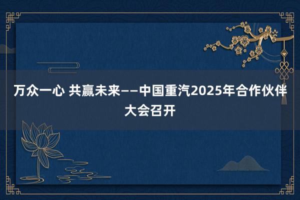 万众一心 共赢未来——中国重汽2025年合作伙伴大会召开