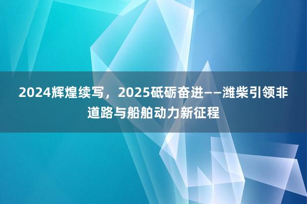 2024辉煌续写，2025砥砺奋进——潍柴引领非道路与船舶动力新征程