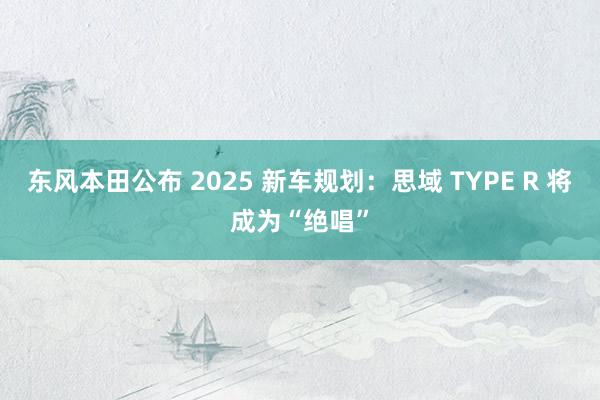 东风本田公布 2025 新车规划：思域 TYPE R 将成为“绝唱”