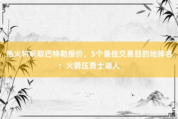 热火将听取巴特勒报价，5个最佳交易目的地排名：火箭压勇士湖人