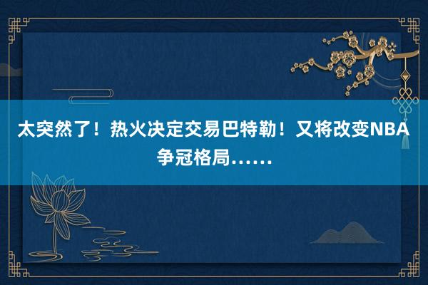 太突然了！热火决定交易巴特勒！又将改变NBA争冠格局……