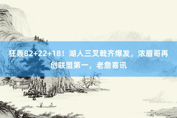 狂轰82+22+18！湖人三叉戟齐爆发，浓眉哥再创联盟第一，老詹喜讯