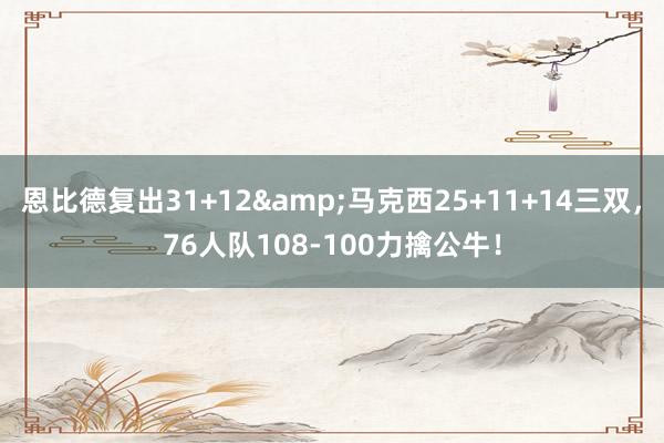 恩比德复出31+12&马克西25+11+14三双，76人队108-100力擒公牛！