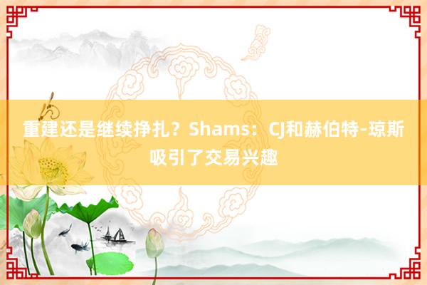 重建还是继续挣扎？Shams：CJ和赫伯特-琼斯吸引了交易兴趣