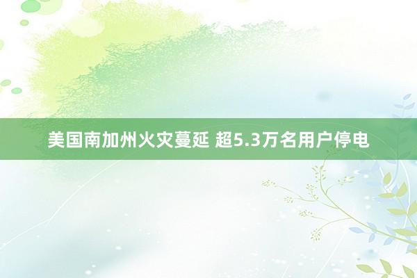 美国南加州火灾蔓延 超5.3万名用户停电