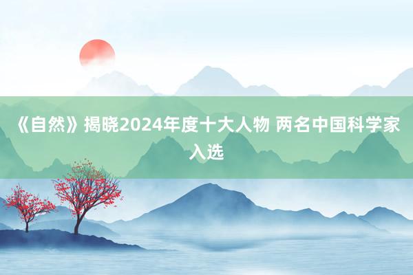 《自然》揭晓2024年度十大人物 两名中国科学家入选