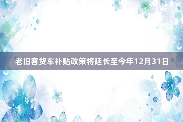 老旧客货车补贴政策将延长至今年12月31日