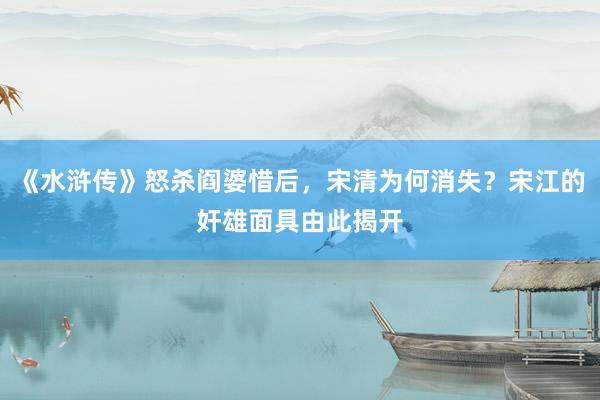 《水浒传》怒杀阎婆惜后，宋清为何消失？宋江的奸雄面具由此揭开