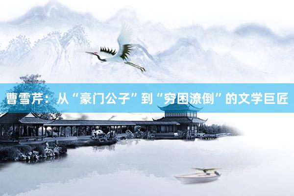 曹雪芹：从“豪门公子”到“穷困潦倒”的文学巨匠