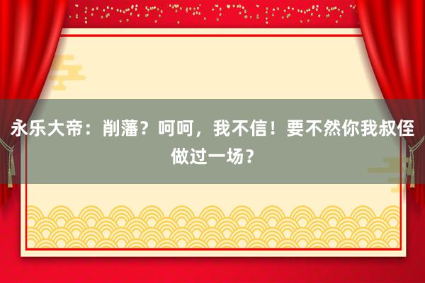 永乐大帝：削藩？呵呵，我不信！要不然你我叔侄做过一场？