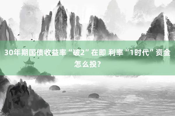 30年期国债收益率“破2”在即 利率“1时代”资金怎么投？