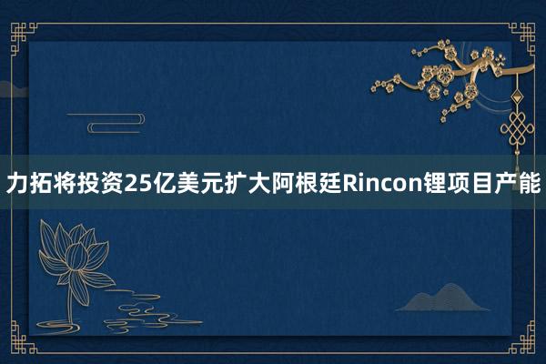 力拓将投资25亿美元扩大阿根廷Rincon锂项目产能