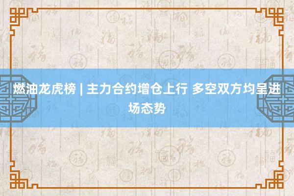 燃油龙虎榜 | 主力合约增仓上行 多空双方均呈进场态势