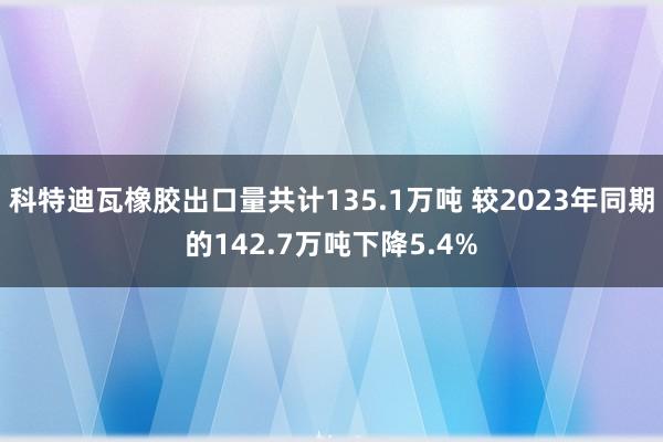 科特迪瓦橡胶出口量共计135.1万吨 较2023年同期的142.7万吨下降5.4%