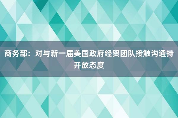 商务部：对与新一届美国政府经贸团队接触沟通持开放态度