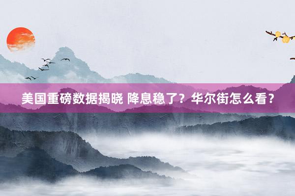 美国重磅数据揭晓 降息稳了？华尔街怎么看？