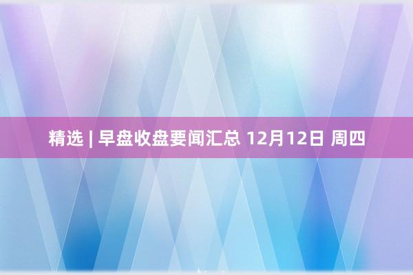 精选 | 早盘收盘要闻汇总 12月12日 周四