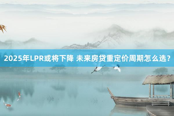 2025年LPR或将下降 未来房贷重定价周期怎么选？