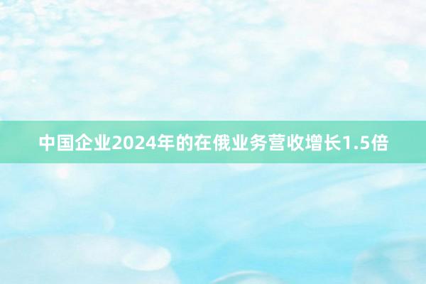 中国企业2024年的在俄业务营收增长1.5倍