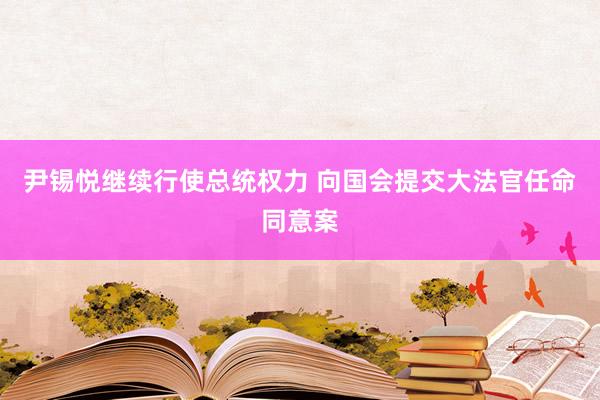 尹锡悦继续行使总统权力 向国会提交大法官任命同意案