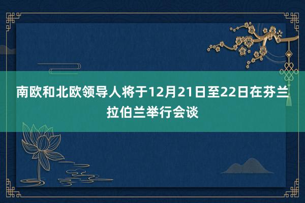 南欧和北欧领导人将于12月21日至22日在芬兰拉伯兰举行会谈