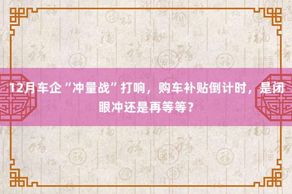 12月车企“冲量战”打响，购车补贴倒计时，是闭眼冲还是再等等？