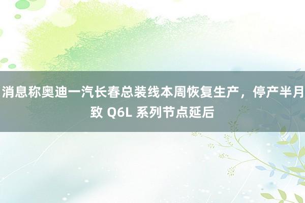 消息称奥迪一汽长春总装线本周恢复生产，停产半月致 Q6L 系列节点延后